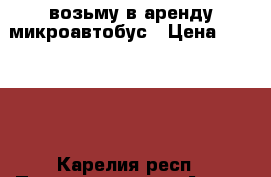 возьму в аренду микроавтобус › Цена ­ 30 000 - Карелия респ., Петрозаводск г. Авто » Другое   . Карелия респ.